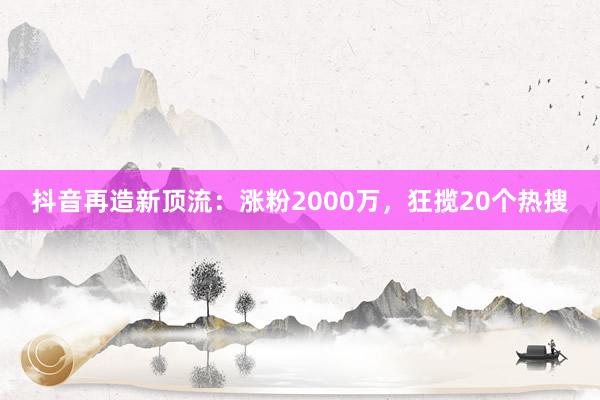 抖音再造新顶流：涨粉2000万，狂揽20个热搜