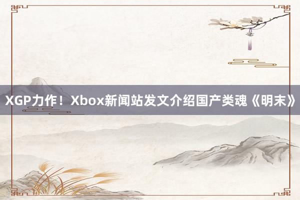 XGP力作！Xbox新闻站发文介绍国产类魂《明末》