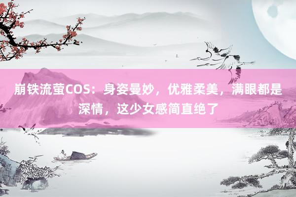 崩铁流萤COS：身姿曼妙，优雅柔美，满眼都是深情，这少女感简直绝了