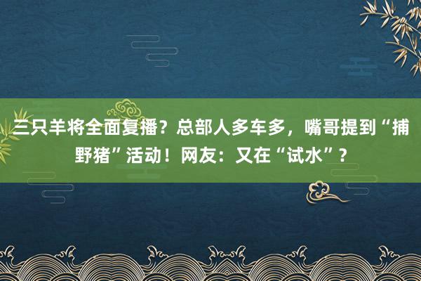 三只羊将全面复播？总部人多车多，嘴哥提到“捕野猪”活动！网友：又在“试水”？