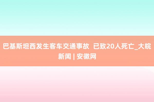 巴基斯坦西发生客车交通事故  已致20人死亡_大皖新闻 | 安徽网