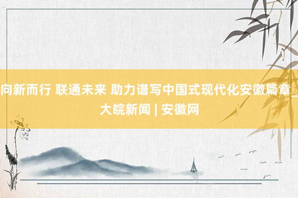 向新而行 联通未来 助力谱写中国式现代化安徽篇章_大皖新闻 | 安徽网