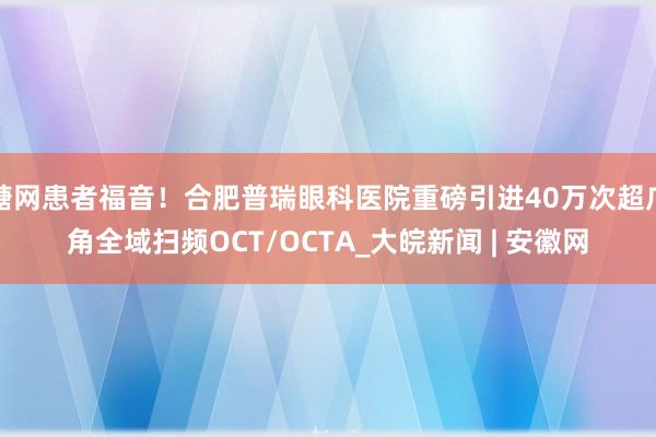 糖网患者福音！合肥普瑞眼科医院重磅引进40万次超广角全域扫频OCT/OCTA_大皖新闻 | 安徽网