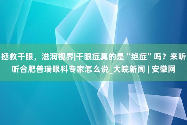 拯救干眼，滋润视界|干眼症真的是“绝症”吗？来听听合肥普瑞眼科专家怎么说_大皖新闻 | 安徽网