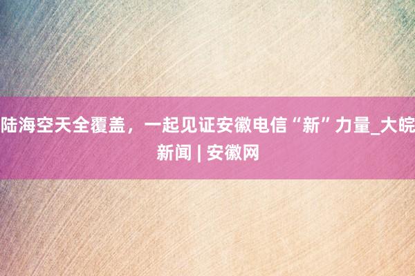 陆海空天全覆盖，一起见证安徽电信“新”力量_大皖新闻 | 安徽网