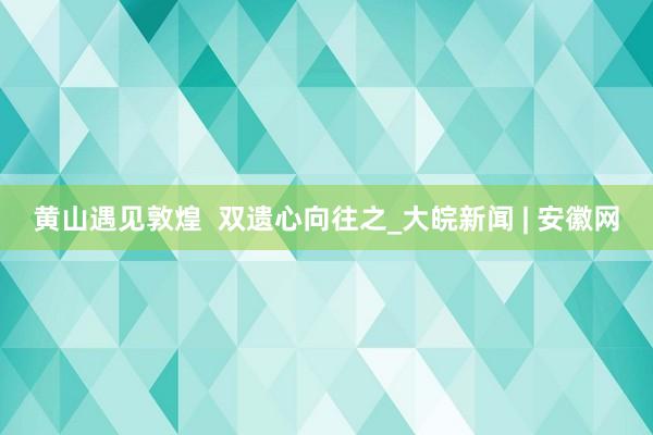 黄山遇见敦煌  双遗心向往之_大皖新闻 | 安徽网