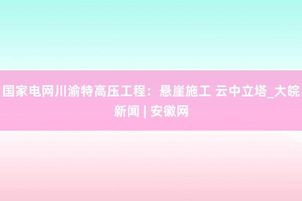 国家电网川渝特高压工程：悬崖施工 云中立塔_大皖新闻 | 安徽网