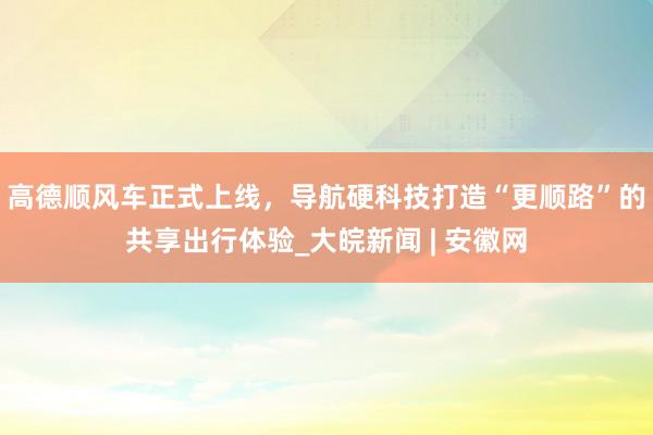 高德顺风车正式上线，导航硬科技打造“更顺路”的共享出行体验_大皖新闻 | 安徽网