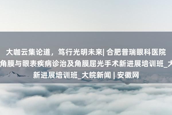 大咖云集论道，笃行光明未来| 合肥普瑞眼科医院成功举办安徽省角膜与眼表疾病诊治及角膜屈光手术新进展培训班_大皖新闻 | 安徽网