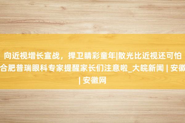 向近视增长宣战，捍卫睛彩童年|散光比近视还可怕？合肥普瑞眼科专家提醒家长们注意啦_大皖新闻 | 安徽网