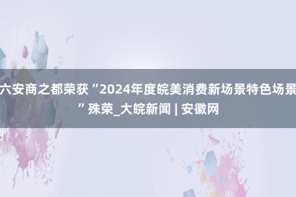 六安商之都荣获“2024年度皖美消费新场景特色场景”殊荣_大皖新闻 | 安徽网