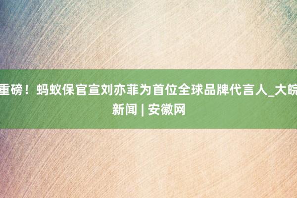 重磅！蚂蚁保官宣刘亦菲为首位全球品牌代言人_大皖新闻 | 安徽网