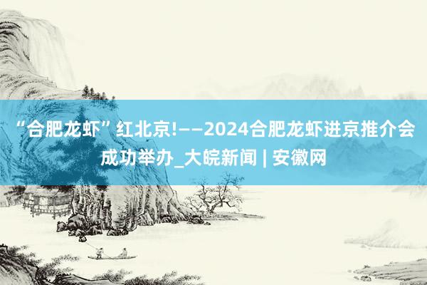 “合肥龙虾”红北京!——2024合肥龙虾进京推介会成功举办_大皖新闻 | 安徽网