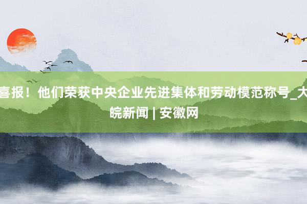 喜报！他们荣获中央企业先进集体和劳动模范称号_大皖新闻 | 安徽网