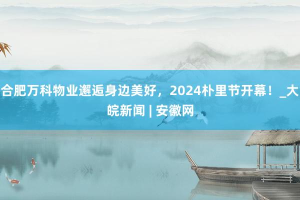 合肥万科物业邂逅身边美好，2024朴里节开幕！_大皖新闻 | 安徽网