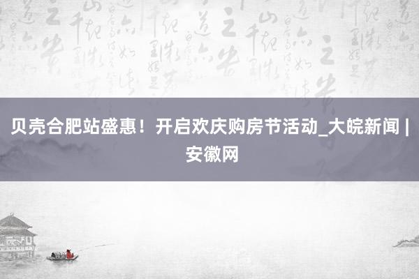 贝壳合肥站盛惠！开启欢庆购房节活动_大皖新闻 | 安徽网