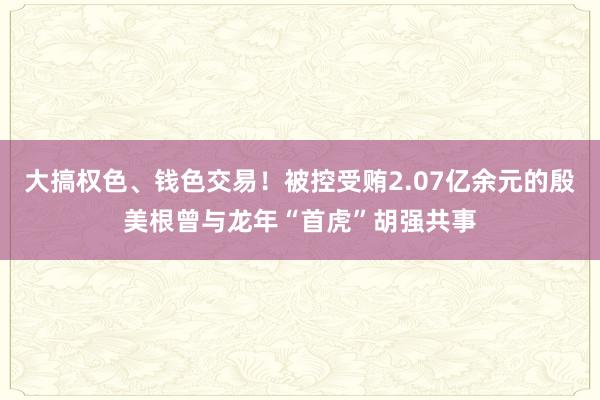 大搞权色、钱色交易！被控受贿2.07亿余元的殷美根曾与龙年“首虎”胡强共事