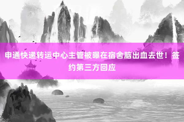 申通快递转运中心主管被曝在宿舍脑出血去世！签约第三方回应