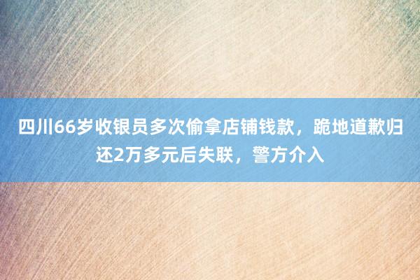 四川66岁收银员多次偷拿店铺钱款，跪地道歉归还2万多元后失联，警方介入