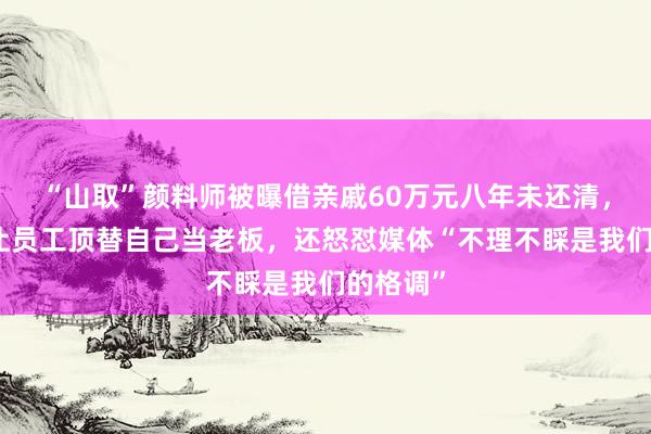 “山取”颜料师被曝借亲戚60万元八年未还清，开公司让员工顶替自己当老板，还怒怼媒体“不理不睬是我们的格调”