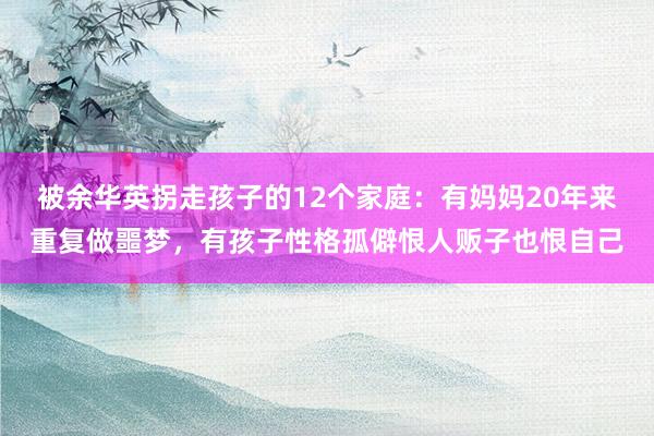 被余华英拐走孩子的12个家庭：有妈妈20年来重复做噩梦，有孩子性格孤僻恨人贩子也恨自己