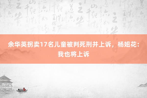 余华英拐卖17名儿童被判死刑并上诉，杨妞花：我也将上诉