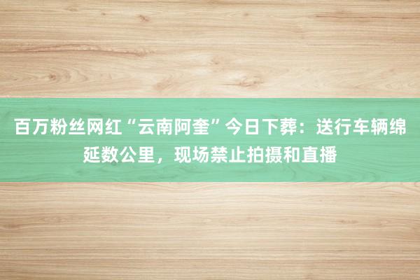 百万粉丝网红“云南阿奎”今日下葬：送行车辆绵延数公里，现场禁止拍摄和直播