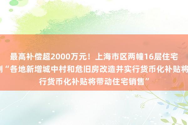 最高补偿超2000万元！上海市区两幢16层住宅拆迁，机构预测“各地新增城中村和危旧房改造并实行货币化补贴将带动住宅销售”