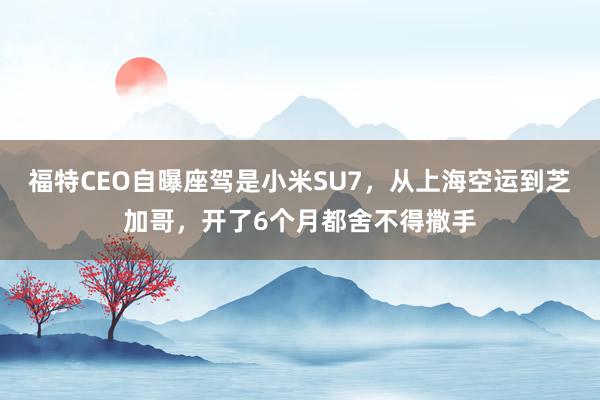 福特CEO自曝座驾是小米SU7，从上海空运到芝加哥，开了6个月都舍不得撒手