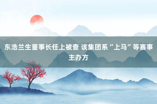 东浩兰生董事长任上被查 该集团系“上马”等赛事主办方