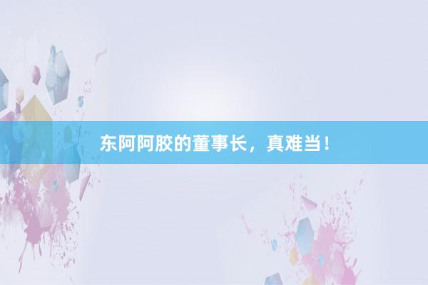 东阿阿胶的董事长，真难当！