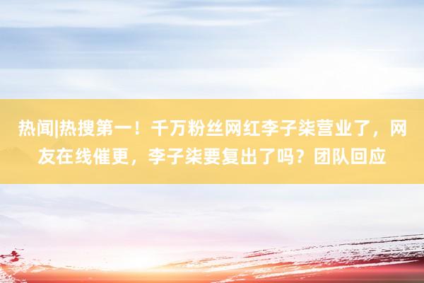 热闻|热搜第一！千万粉丝网红李子柒营业了，网友在线催更，李子柒要复出了吗？团队回应