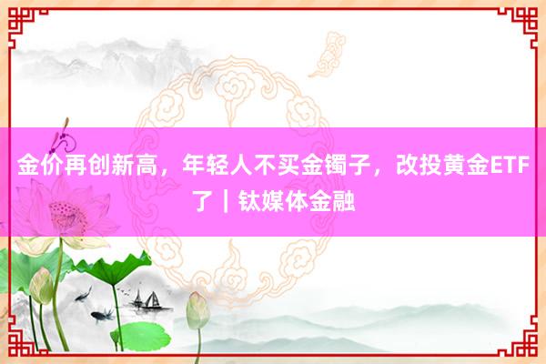 金价再创新高，年轻人不买金镯子，改投黄金ETF了｜钛媒体金融