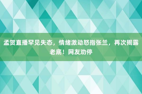 孟贺直播罕见失态，情绪激动怒指张兰，再次揭露老底！网友劝停