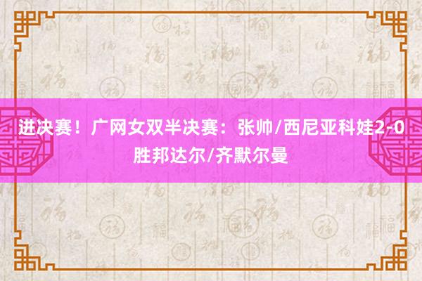 进决赛！广网女双半决赛：张帅/西尼亚科娃2-0胜邦达尔/齐默尔曼