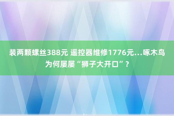 装两颗螺丝388元 遥控器维修1776元…啄木鸟为何屡屡“狮子大开口”？