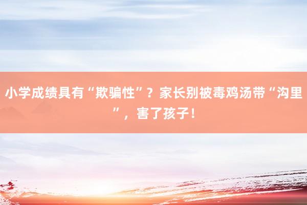 小学成绩具有“欺骗性”？家长别被毒鸡汤带“沟里”，害了孩子！