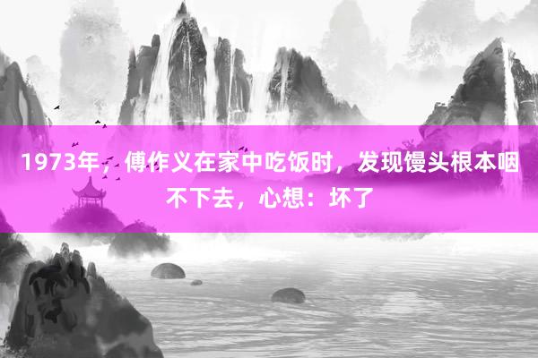 1973年，傅作义在家中吃饭时，发现馒头根本咽不下去，心想：坏了