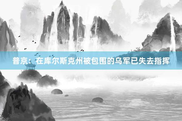 普京：在库尔斯克州被包围的乌军已失去指挥