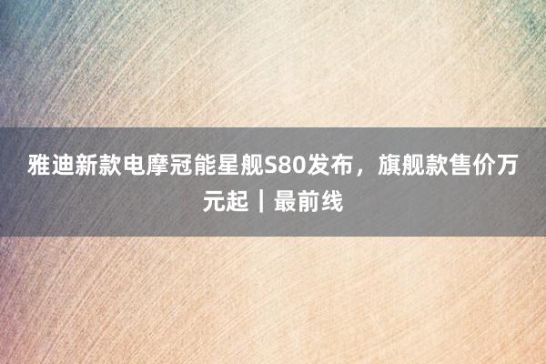 雅迪新款电摩冠能星舰S80发布，旗舰款售价万元起｜最前线