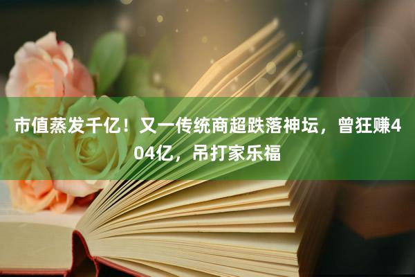 市值蒸发千亿！又一传统商超跌落神坛，曾狂赚404亿，吊打家乐福