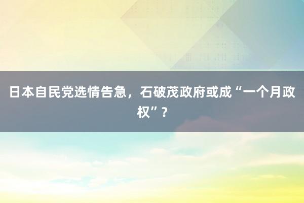 日本自民党选情告急，石破茂政府或成“一个月政权”？