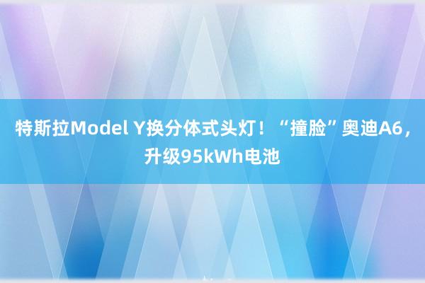 特斯拉Model Y换分体式头灯！“撞脸”奥迪A6，升级95kWh电池