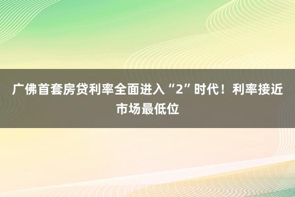 广佛首套房贷利率全面进入“2”时代！利率接近市场最低位