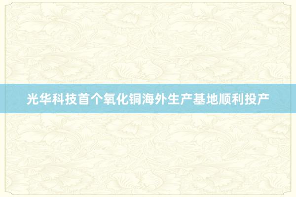 光华科技首个氧化铜海外生产基地顺利投产