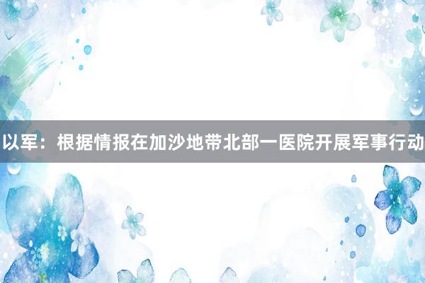 以军：根据情报在加沙地带北部一医院开展军事行动