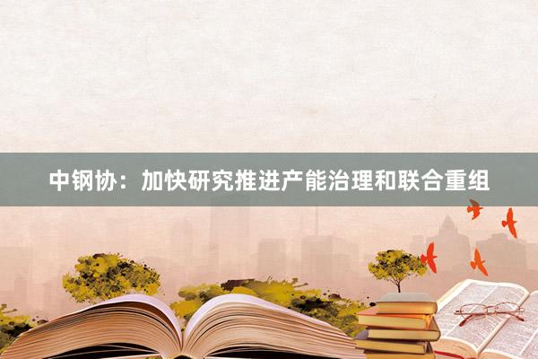 中钢协：加快研究推进产能治理和联合重组