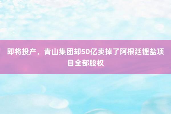 即将投产，青山集团却50亿卖掉了阿根廷锂盐项目全部股权