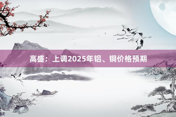 高盛：上调2025年铝、铜价格预期