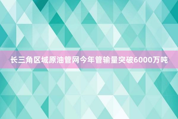 长三角区域原油管网今年管输量突破6000万吨